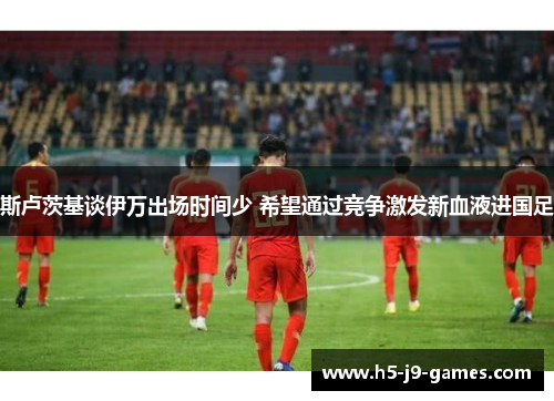斯卢茨基谈伊万出场时间少 希望通过竞争激发新血液进国足