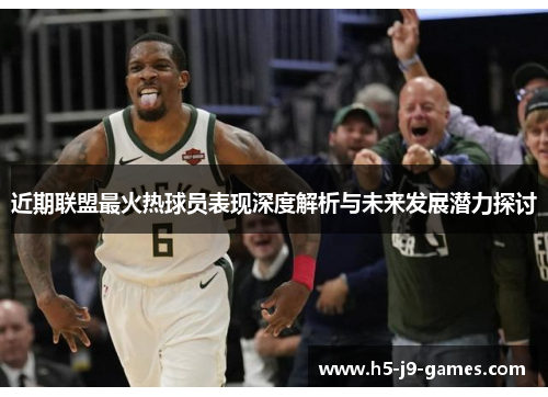近期联盟最火热球员表现深度解析与未来发展潜力探讨
