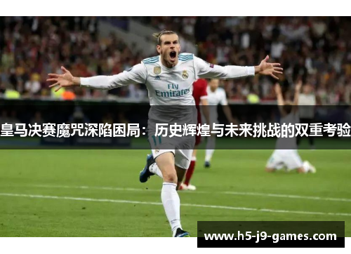 皇马决赛魔咒深陷困局：历史辉煌与未来挑战的双重考验