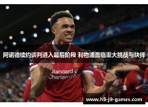 阿诺德续约谈判进入最后阶段 利物浦面临重大挑战与抉择