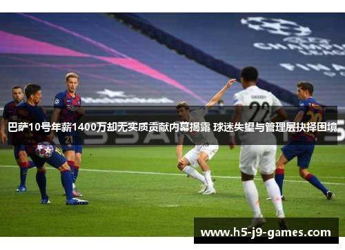 巴萨10号年薪1400万却无实质贡献内幕揭露 球迷失望与管理层抉择困境