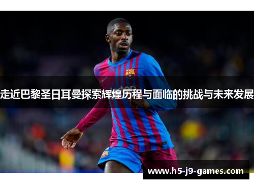 走近巴黎圣日耳曼探索辉煌历程与面临的挑战与未来发展 走近巴黎圣日耳曼探索辉煌历程与面临的挑战与未来发展