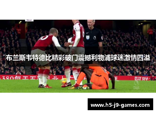 布兰斯韦特德比精彩破门震撼利物浦球迷激情四溢 布兰斯韦特德比精彩破门震撼利物浦球迷激情四溢