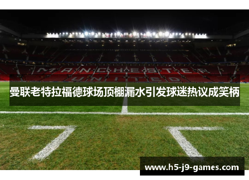 曼联老特拉福德球场顶棚漏水引发球迷热议成笑柄