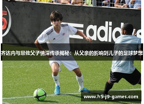 齐达内与恩佐父子情深传承揭秘：从父亲的影响到儿子的足球梦想